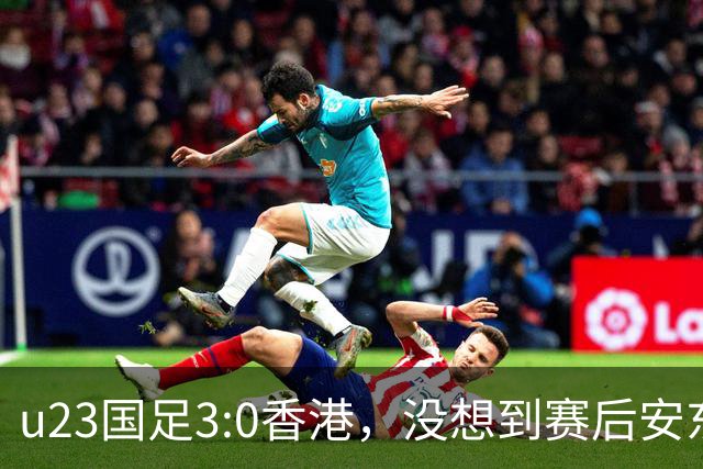 u23国足3:0香港，没想到赛后安东尼奥这样说，亚运要拿牌